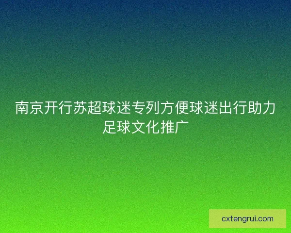 南京开行苏超球迷专列方便球迷出行助力足球文化推广