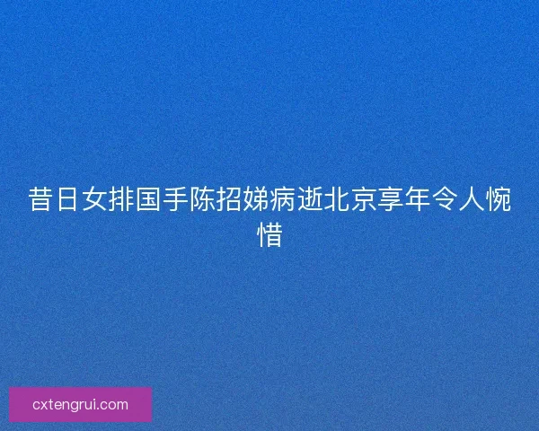 昔日女排国手陈招娣病逝北京享年令人惋惜