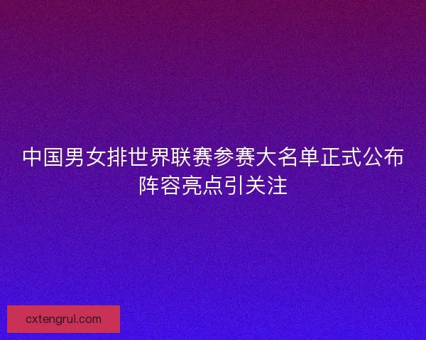 中国男女排世界联赛参赛大名单正式公布阵容亮点引关注