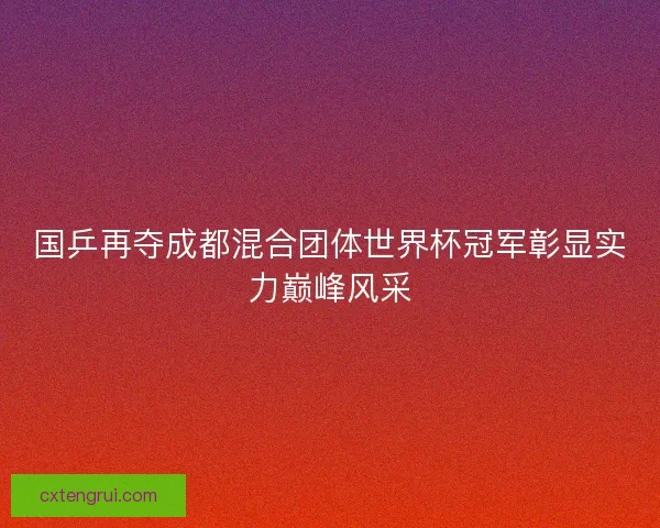 国乒再夺成都混合团体世界杯冠军彰显实力巅峰风采